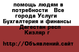 помощь людям в потребности - Все города Услуги » Бухгалтерия и финансы   . Дагестан респ.,Кизляр г.